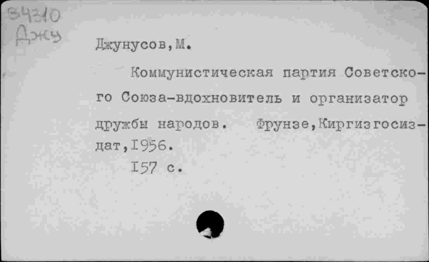 ﻿Джуну со в, М.
Коммунистическая партия Советского Союза-вдохновитель и организатор дружбы народов.	Фрунзе,Киргиз Госиз-
дат, 1956.
157 с.